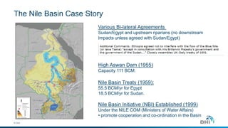The Nile Basin Case Story
© DHI
Various Bi-lateral Agreements
Sudan/Egypt and upstream riparians (no downstream
Impacts unless agreed with Sudan/Egypt)
High Aswan Dam (1955)
Capacity 111 BCM.
Nile Basin Treaty (1959):
55.5 BCM/yr for Egypt
18.5 BCM/yr for Sudan.
Nile Basin Initiative (NBI) Established (1999)
Under the NILE COM (Ministers of Water Affairs)
• promote cooperation and co-ordination in the Basin
 