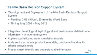 The Nile Basin Decision Support System
© DHI
• ”Development and Deployment of the Nile Basin Decision Support
System
− Funding: 3.65 million US$ from the World Bank
− Timing: May 2009 – May 2012
• Integrates climatological, hydrological and environmental data in one
information management system
• Applies sophisticated water simulation models
• Adds sector economic production models, cost-benefit and multi-
criteria analysis tools
• Presents user friendly and understandable interfaces
 