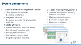 System components
• Data/information management system
− Time Series analysis toolkit
− Basic GIS functionality
− Integrated database
− Ensemble generator (for probabilistic
analysis)
• Modeling System
− Water balance and allocation model
− Rainfall-runoff modeling tools
− Hydrodynamic modeling
− Soil erosion process model
− Evapotranspiration modeling
7
• Decision making/Analysis tools
− Scenario management including
indicator calculation
− Multi-objective optimization
− Economic analysis tools
− Multi-criteria analysis tool
 