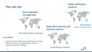 You can too
© DHI
Water distribution
systems
South Africa
Cape Town, South AfricaEarly flood warning and
forecast systems
Chao Phraya, Thailand
River operation
management
New South Wales, Australia
Just started:
• Zambezi Water Resources Information System
• Water licensing and operational decision
support systems in Malawi
 