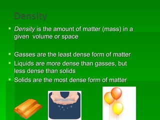  Density is the amount of matter (mass) in a
  given volume or space

 Gasses are the least dense form of matter
 Liquids are more dense than gasses, but
  less dense than solids
 Solids are the most dense form of matter
 