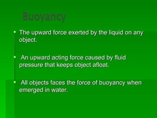 The upward force exerted by the liquid on any
  object.

 An upward acting force caused by fluid
  pressure that keeps object afloat.

 All objects faces the force of buoyancy when
  emerged in water.
 