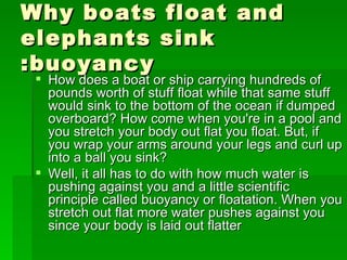 Why boats float and
elephants sink
:buoyancy
  How does a boat or ship carrying hundreds of
   pounds worth of stuff float while that same stuff
   would sink to the bottom of the ocean if dumped
   overboard? How come when you're in a pool and
   you stretch your body out flat you float. But, if
   you wrap your arms around your legs and curl up
   into a ball you sink?
  Well, it all has to do with how much water is
   pushing against you and a little scientific
   principle called buoyancy or floatation. When you
   stretch out flat more water pushes against you
   since your body is laid out flatter
 