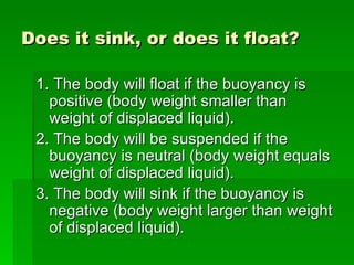 Does it sink, or does it float?

 1. The body will float if the buoyancy is
   positive (body weight smaller than
   weight of displaced liquid).
 2. The body will be suspended if the
   buoyancy is neutral (body weight equals
   weight of displaced liquid).
 3. The body will sink if the buoyancy is
   negative (body weight larger than weight
   of displaced liquid).
 