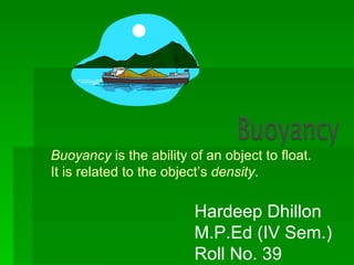 Buoyancy is the ability of an object to float.
It is related to the object’s density.

                         Hardeep Dhillon
                         M.P.Ed (IV Sem.)
                         Roll No. 39
 
