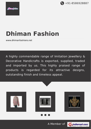+91-8586928887

Dhiman Fashion
www.dhimanfashions.net

A highly commendable range of Imitation Jewellery &
Decorative Handicrafts is exported, supplied, traded
and imported by us. This highly praised range of
products

is

regarded

for

its

attractive

outstanding finish and timeless appeal.

A Member of

designs,

 