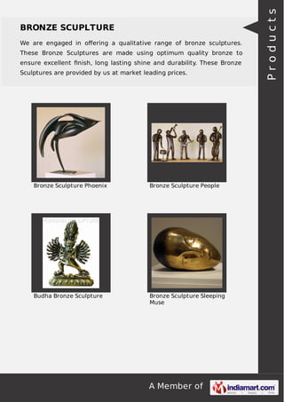 We are engaged in oﬀering a qualitative range of bronze sculptures.
These Bronze Sculptures are made using optimum quality bronze to
ensure excellent ﬁnish, long lasting shine and durability. These Bronze
Sculptures are provided by us at market leading prices.

Bronze Sculpture Phoenix

Bronze Sculpture People

Budha Bronze Sculpture

Bronze Sculpture Sleeping
Muse

A Member of

Products

BRONZE SCUPLTURE

 