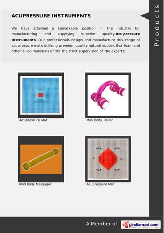 We

have

attained

manufacturing

and

a

remarkable

position

supplying

superior

in

the

industry

for

quality Acupressure

Instruments. Our professionals design and manufacture this range of
acupressure mats utilizing premium quality natural rubber, Eva foam and
other allied materials under the strict supervision of the experts.

Acupressure Mat

Mini Body Roller

Rod Body Massager

Acupressure Mat

A Member of

Products

ACUPRESSURE INSTRUMENTS

 