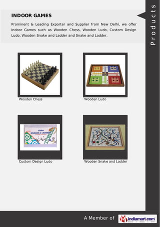 Prominent & Leading Exporter and Supplier from New Delhi, we oﬀer
Indoor Games such as Wooden Chess, Wooden Ludo, Custom Design
Ludo, Wooden Snake and Ladder and Snake and Ladder.

Wooden Chess

Wooden Ludo

Custom Design Ludo

Wooden Snake and Ladder

A Member of

Products

INDOOR GAMES

 
