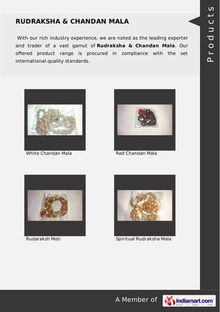 With our rich industry experience, we are noted as the leading exporter
and trader of a vast gamut of Rudraksha & Chandan Mala. Our
oﬀered

product

range

is

procured

in

compliance

with

the

international quality standards.

White Chandan Mala

Red Chandan Mala

Rudaraksh Moti

Spiritual Rudraksha Mala

A Member of

set

Products

RUDRAKSHA & CHANDAN MALA

 