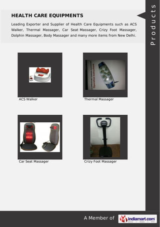 Leading Exporter and Supplier of Health Care Equipments such as ACS
Walker, Thermal Massager, Car Seat Massager, Crizy Foot Massager,
Dolphin Massager, Body Massager and many more items from New Delhi.

ACS Walker

Thermal Massager

Car Seat Massager

Crizy Foot Massager

A Member of

Products

HEALTH CARE EQUIPMENTS

 
