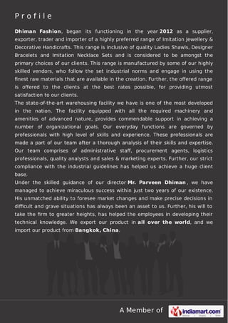 Profile
Dhiman Fashion , began its functioning in the year 2012 as a supplier,
exporter, trader and importer of a highly preferred range of Imitation Jewellery &
Decorative Handicrafts. This range is inclusive of quality Ladies Shawls, Designer
Bracelets and Imitation Necklace Sets and is considered to be amongst the
primary choices of our clients. This range is manufactured by some of our highly
skilled vendors, who follow the set industrial norms and engage in using the
ﬁnest raw materials that are available in the creation. Further, the oﬀered range
is oﬀered to the clients at the best rates possible, for providing utmost
satisfaction to our clients.
The state-of-the-art warehousing facility we have is one of the most developed
in the nation. The facility equipped with all the required machinery and
amenities of advanced nature, provides commendable support in achieving a
number of organizational goals. Our everyday functions are governed by
professionals with high level of skills and experience. These professionals are
made a part of our team after a thorough analysis of their skills and expertise.
Our team comprises of administrative staﬀ, procurement agents, logistics
professionals, quality analysts and sales & marketing experts. Further, our strict
compliance with the industrial guidelines has helped us achieve a huge client
base.
Under the skilled guidance of our director Mr. Parveen Dhiman , we have
managed to achieve miraculous success within just two years of our existence.
His unmatched ability to foresee market changes and make precise decisions in
diﬃcult and grave situations has always been an asset to us. Further, his will to
take the ﬁrm to greater heights, has helped the employees in developing their
technical knowledge. We export our product in all over the world, and we
import our product from Bangkok, China.

A Member of

 
