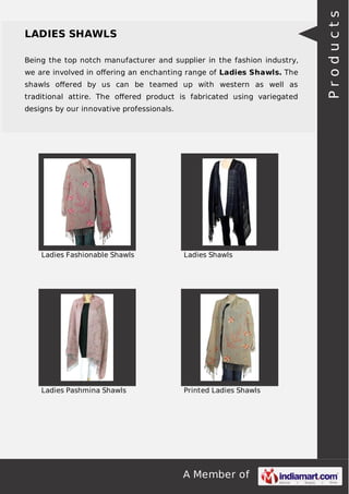 Being the top notch manufacturer and supplier in the fashion industry,
we are involved in oﬀering an enchanting range of Ladies Shawls. The
shawls oﬀered by us can be teamed up with western as well as
traditional attire. The oﬀered product is fabricated using variegated
designs by our innovative professionals.

Ladies Fashionable Shawls

Ladies Shawls

Ladies Pashmina Shawls

Printed Ladies Shawls

A Member of

Products

LADIES SHAWLS

 