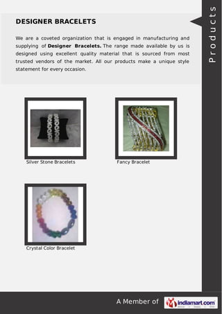 We are a coveted organization that is engaged in manufacturing and
supplying of Designer Bracelets. The range made available by us is
designed using excellent quality material that is sourced from most
trusted vendors of the market. All our products make a unique style
statement for every occasion.

Silver Stone Bracelets

Fancy Bracelet

Crystal Color Bracelet

A Member of

Products

DESIGNER BRACELETS

 