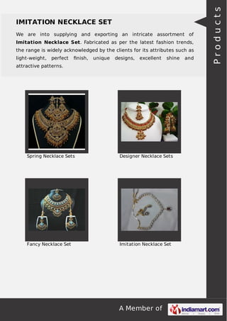 We are into supplying and exporting an intricate assortment of
Imitation Necklace Set. Fabricated as per the latest fashion trends,
the range is widely acknowledged by the clients for its attributes such as
light-weight,

perfect

ﬁnish,

unique

designs,

excellent

shine

attractive patterns.

Spring Necklace Sets

Designer Necklace Sets

Fancy Necklace Set

Imitation Necklace Set

A Member of

and

Products

IMITATION NECKLACE SET

 