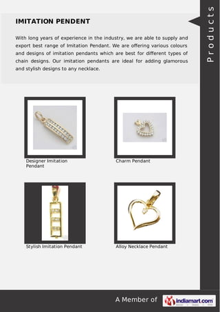 With long years of experience in the industry, we are able to supply and
export best range of Imitation Pendant. We are oﬀering various colours
and designs of imitation pendants which are best for diﬀerent types of
chain designs. Our imitation pendants are ideal for adding glamorous
and stylish designs to any necklace.

Designer Imitation
Pendant

Charm Pendant

Stylish Imitation Pendant

Alloy Necklace Pendant

A Member of

Products

IMITATION PENDENT

 