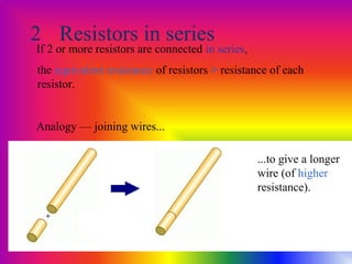 2 Resistors in series
If 2 or more resistors are connected in series,
the equivalent resistance of resistors > resistance of each
resistor.
Analogy — joining wires...
...to give a longer
wire (of higher
resistance).
 