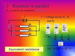 3 Resistors in parallel
R1, R2 and R3 are connected in parallel.
R1
R2
R3
V
• •
V = voltage across R1, R2
and R3
I1
I2
I3
1
R1
1
R2
1
R3
= V × ( + + )
I = I1 + I2 + I3
V
R
1
V
R
2
V
R3
I
Equivalent resistance
= V
(R1
–1
+ R2
–1
+ R3
–1
)–1
 