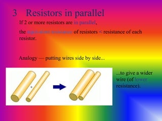 3 Resistors in parallel
If 2 or more resistors are in parallel,
the equivalent resistance of resistors < resistance of each
resistor.
Analogy — putting wires side by side...
...to give a wider
wire (of lower
resistance).
 