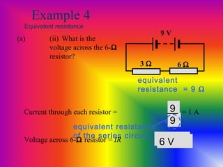 Example 4
Equivalent resistance
3 Ω
9 V
6 Ω
(a) (ii) What is the
voltage across the 6-Ω
resistor?
Current through each resistor = V
R
9
9
equivalent resistance
of the series circuit
equivalent
resistance = 9 Ω
= 1 A
Voltage across 6-Ω resistor = IR 1 × 66 V
 
