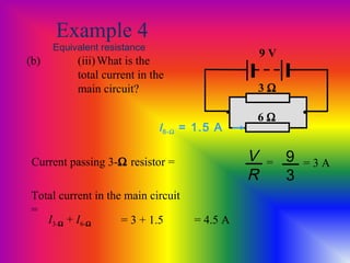 Example 4
Equivalent resistance
(b) (iii)What is the
total current in the
main circuit?
9 V
• •
3 Ω
6 Ω
I6-Ω = 1.5 A
Current passing 3-Ω resistor = V
R
9
3
= = 3 A
Total current in the main circuit
=
I3-Ω + I6-Ω = 3 + 1.5 = 4.5 A
 