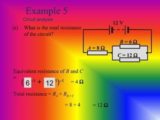 Example 5
Circuit analysis
(a) What is the total resistance
of the circuit?
Equivalent resistance of B and C
=
Total resistance = RA + RB // C
= 8 + 4
= 4 Ω
A = 8 Ω
12 V
• •
B = 6 Ω
C = 12 Ω
(R1
–1
+ R2
–1
)–1
6 12
= 12 Ω
 