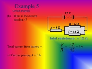 Example 5
Circuit analysis
(b) What is the current
passing A?
A = 8 Ω
12 V
• •
B = 6 Ω
C = 12 Ω
total resistance = 12 Ω
Total current from battery = V
R
12
12
= = 1 A
⇒ Current passing A = 1 A
 
