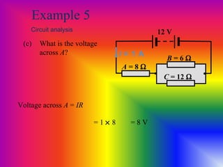 Example 5
Circuit analysis
(c) What is the voltage
across A?
A = 8 Ω
12 V
• •
B = 6 Ω
C = 12 Ω
Voltage across A = IR
I = 1 A
= 1 × 8 = 8 V
 