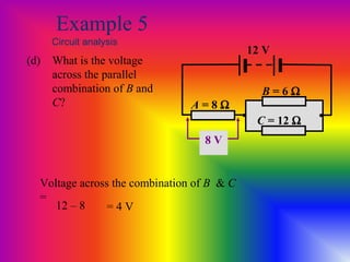 Example 5
Circuit analysis
(d) What is the voltage
across the parallel
combination of B and
C? A = 8 Ω
12 V
• •
B = 6 Ω
C = 12 Ω
Voltage across the combination of B & C
=
= 4 V12 – 8
8 V
 