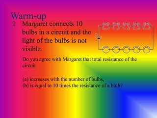Warm-up
1 Margaret connects 10
bulbs in a circuit and the
light of the bulbs is not
visible.
(a) increases with the number of bulbs,
(b) is equal to 10 times the resistance of a bulb?
Do you agree with Margaret that total resistance of the
circuit
 