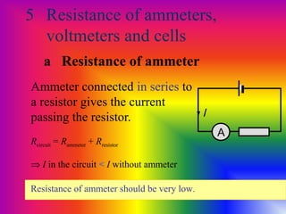 5 Resistance of ammeters,
voltmeters and cells
Ammeter connected in series to
a resistor gives the current
passing the resistor.
Rcircuit = Rammeter + Rresistor
A
⇒ I in the circuit < I without ammeter
Resistance of ammeter should be very low.
a Resistance of ammeter
I
 