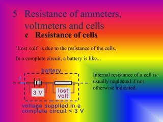 5 Resistance of ammeters,
voltmeters and cells
c Resistance of cells
‘Lost volt’ is due to the resistance of the cells.
In a complete circuit, a battery is like...
3 V lost
volt
battery
voltage supplied in a
complete circuit < 3 V
Internal resistance of a cell is
usually neglected if not
otherwise indicated.
I
 