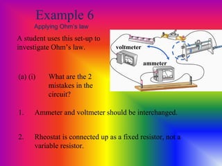 Example 6
Applying Ohm’s law
A student uses this set-up to
investigate Ohm’s law.
1. Ammeter and voltmeter should be interchanged.
2. Rheostat is connected up as a fixed resistor, not a
variable resistor.
(a) (i) What are the 2
mistakes in the
circuit?
ammeter
voltmeter
 