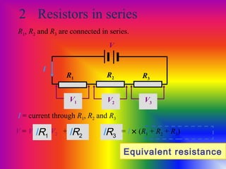 2 Resistors in series
R1, R2 and R3 are connected in series.
R1 R2 R3
V
I = current through R1, R2 and R3
I
V = V1 + V2 + V3
V1
IR1
V2
IR2 IR3
V3
= I × (R1 + R2 + R3)
Equivalent resistance
 