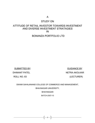 A
                       STUDY ON
ATTITUDE OF RETAIL INVESTOR TOWARDS INVESTMENT
      AND DIVERSE INVESTMENT STRATAGIES
                        IN
                 BONANZA PORTFOLIO LTD




 SUBMITTED BY:                              GUIDANCE BY
DHIMANT PATEL                              NETRA AKOLKAR
ROLL NO. 83                                   (LECTURER)


  SWAMI SAHAJANAND COLLEGE OF COMMERCE AND MANAGEMENT,
                   BHAVNAGAR UNIVERSITY,
                        BHAVNAGAR
                       BATCH-2007-10




                             7
 
