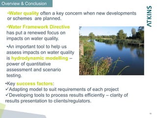 18
•Water quality often a key concern when new developments
or schemes are planned.
•Water Framework Directive
has put a renewed focus on
impacts on water quality.
•An important tool to help us
assess impacts on water quality
is hydrodynamic modelling –
power of quantitative
assessment and scenario
testing.
Overview & Conclusion
•Key success factors:
Adapting model to suit requirements of each project
Developing tools to process results efficiently – clarity of
results presentation to clients/regulators.
 