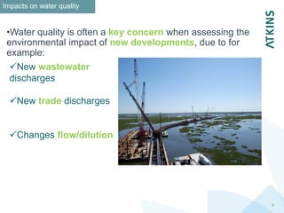 3
Impacts on water quality
•Water quality is often a key concern when assessing the
environmental impact of new developments, due to for
example:
New wastewater
discharges
New trade discharges
Changes flow/dilution
 