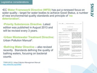 4
•EC Water Framework Directive (WFD) has put a renewed focus on
water quality - target for water bodies to achieve Good Status, a number
of new environmental quality standards and principle of ‘no
deterioration’.
Legislative considerations
•Priority Substances Directive. Latest
edition was published in August 2013 and
will be revised every 3 years.
•Urban Wastewater Treatment Directive:
Urban Pollution Manual*.
•Bathing Water Directive – also revised
recently. Standards defining the quality of
bathing waters, focusing on bacterial
counts.
*FWR (2012). Urban Pollution Management Manual
http://www.fwr.org/UPM3/
 