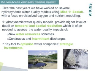 Issues to
•Over the past years we have worked on several
hydrodynamic water quality models using Mike 11 Ecolab,
with a focus on dissolved oxygen and nutrient modelling.
Our hydrodynamic water quality modelling capability
•Hydrodynamic water quality models provide higher level of
detail on temporal and spatial resolution which is often
needed to assess the water quality impacts of:
oNew water resources schemes
oContinuous and intermittent discharges
Key tool to optimise water companies’ strategic
investments.
 