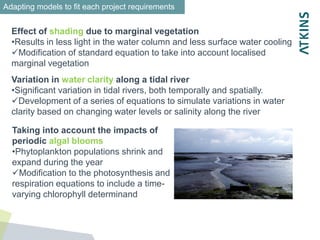 Effect of shading due to marginal vegetation
•Results in less light in the water column and less surface water cooling
Modification of standard equation to take into account localised
marginal vegetation
Variation in water clarity along a tidal river
•Significant variation in tidal rivers, both temporally and spatially.
Development of a series of equations to simulate variations in water
clarity based on changing water levels or salinity along the river
Taking into account the impacts of
periodic algal blooms
•Phytoplankton populations shrink and
expand during the year
Modification to the photosynthesis and
respiration equations to include a time-
varying chlorophyll determinand
Adapting models to fit each project requirements
 
