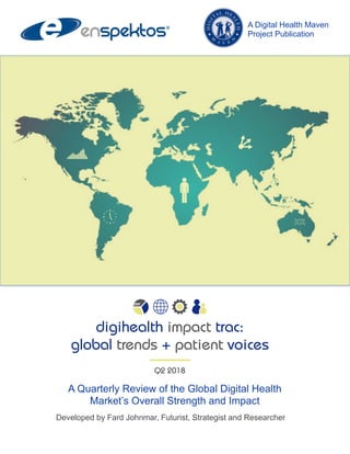 A Quarterly Review of the Global Digital Health
Market’s Overall Strength and Impact
Developed by Fard Johnmar, Futurist, Strategist and Researcher
A Digital Health Maven
Project Publication
digihealth impact trac:
global trends + patient voices
Q2 2018
 