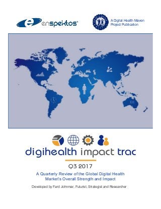 A Quarterly Review of the Global Digital Health
Market’s Overall Strength and Impact
digihealth impact trac
Q3 2017
Developed by Fard Johnmar, Futurist, Strategist and Researcher
A Digital Health Maven
Project Publication
 