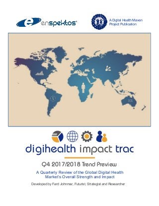A Quarterly Review of the Global Digital Health
Market’s Overall Strength and Impact
Developed by Fard Johnmar, Futurist, Strategist and Researcher
A Digital Health Maven
Project Publication
digihealth impact trac
Q4 2017/2018 Trend Preview
 