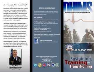 A Message from Leadership

Many question the future electronic health record, its release             TRAINING RESOURCES
and its impact. I can tell you the departments of Defense
and Veterans Affairs work diligently to achieve this solution.   DHIMS incorporates a wide variety of training
                                                                 and communication measures to educate and
Meanwhile, the current EHR serves as the system of record
                                                                 inform our system users.
and will continue for the next few years. As a result, the
Defense Health Information Management System commits             EHR Showcase
to serve you, ensuring we provide the knowledge required to      http://dhims.health.mil/events/ehr-showcase.aspx
use the current EHR at its fullest capability.
                                                                 “EHR Insights” Training Supplement
The EHR Showcase provides one of many opportunities to           To download copies, go to http://dhims.health.mil/
increase user knowledge. We bring the products, the trainers     resources/ehr-insights.aspx”
and our support staff to your facility, ensuring the opportu-
nity to discuss issues, ask questions and share information.     Medical Communications for 
                                                                 Combat Casualty Care
We understand your experience is our success; therefore,         http://www.mc4.army.mil/index.asp
you are our priority. Through improved quality assurance
                                                                 Space and Naval Warfare Systems Command
programs and enhanced training initiatives, we ensure our
                                                                 http://www.public.navy.mil/spawar/pages/
products not only meet your needs, but you receive the
                                                                 default.aspx
necessary information to use the products effectively.
                                                                             Like us on Facebook
My team stands ready to support you, and we appreciate                       http://www.facebook.com/mhs.dhims
your support of our beneficiaries. Working together, we will
continue to provide complete health care documentation for
those who serve this great nation. One Team!




                                                                     Defense Health Information Management System
                                                                              5109 Leesburg Pike, Suite 701
                                                                                 Falls Church, Va. 22041
                                                                                      (703) 681-7143
                                                                                http://dhims.health.mil


                  U.S. Army
             Colonel Aaron Silver
              Program Manager
 