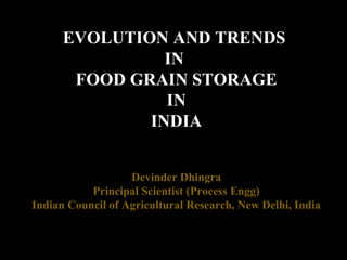 EVOLUTION AND TRENDS
IN
FOOD GRAIN STORAGE
IN
INDIA
Devinder Dhingra
Principal Scientist (Process Engg)
Indian Council of Agricultural Research, New Delhi, India
 