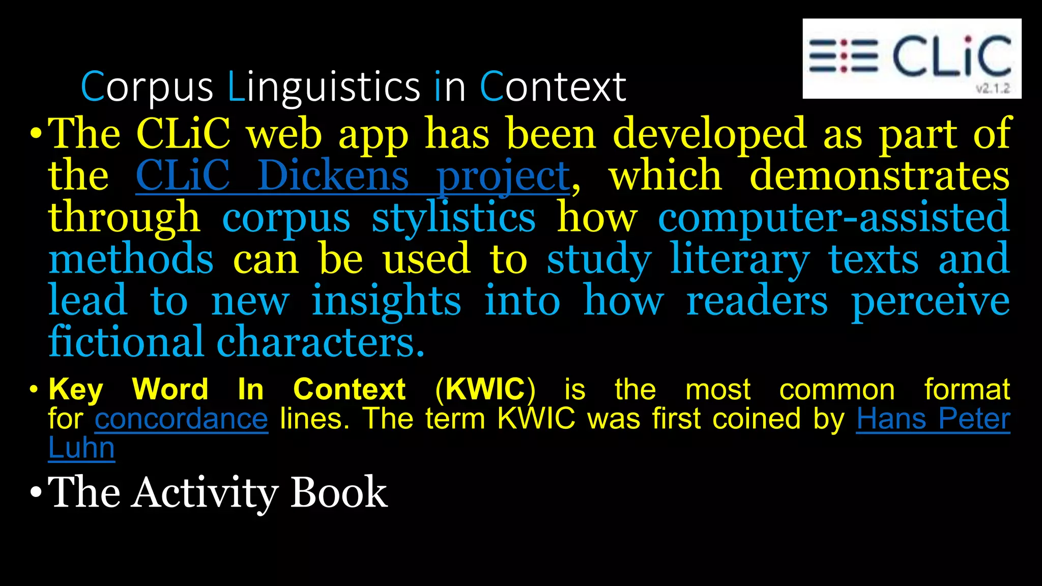Corpus Linguistics in Context
•The CLiC web app has been developed as part of
the CLiC Dickens project, which demonstrates
through corpus stylistics how computer-assisted
methods can be used to study literary texts and
lead to new insights into how readers perceive
fictional characters.
• Key Word In Context (KWIC) is the most common format
for concordance lines. The term KWIC was first coined by Hans Peter
Luhn
•The Activity Book
 