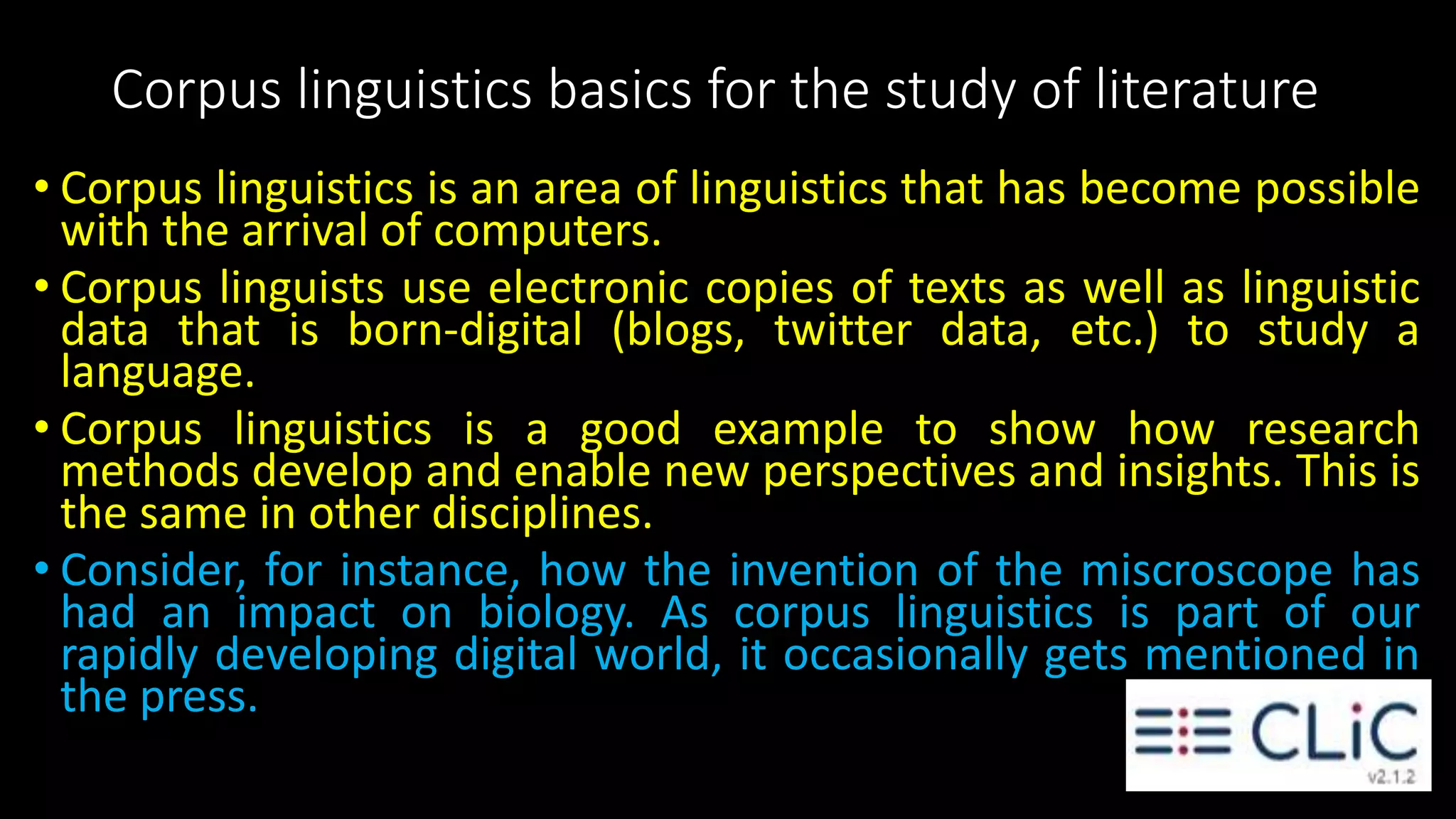 Corpus linguistics basics for the study of literature
• Corpus linguistics is an area of linguistics that has become possible
with the arrival of computers.
• Corpus linguists use electronic copies of texts as well as linguistic
data that is born-digital (blogs, twitter data, etc.) to study a
language.
• Corpus linguistics is a good example to show how research
methods develop and enable new perspectives and insights. This is
the same in other disciplines.
• Consider, for instance, how the invention of the miscroscope has
had an impact on biology. As corpus linguistics is part of our
rapidly developing digital world, it occasionally gets mentioned in
the press.
 