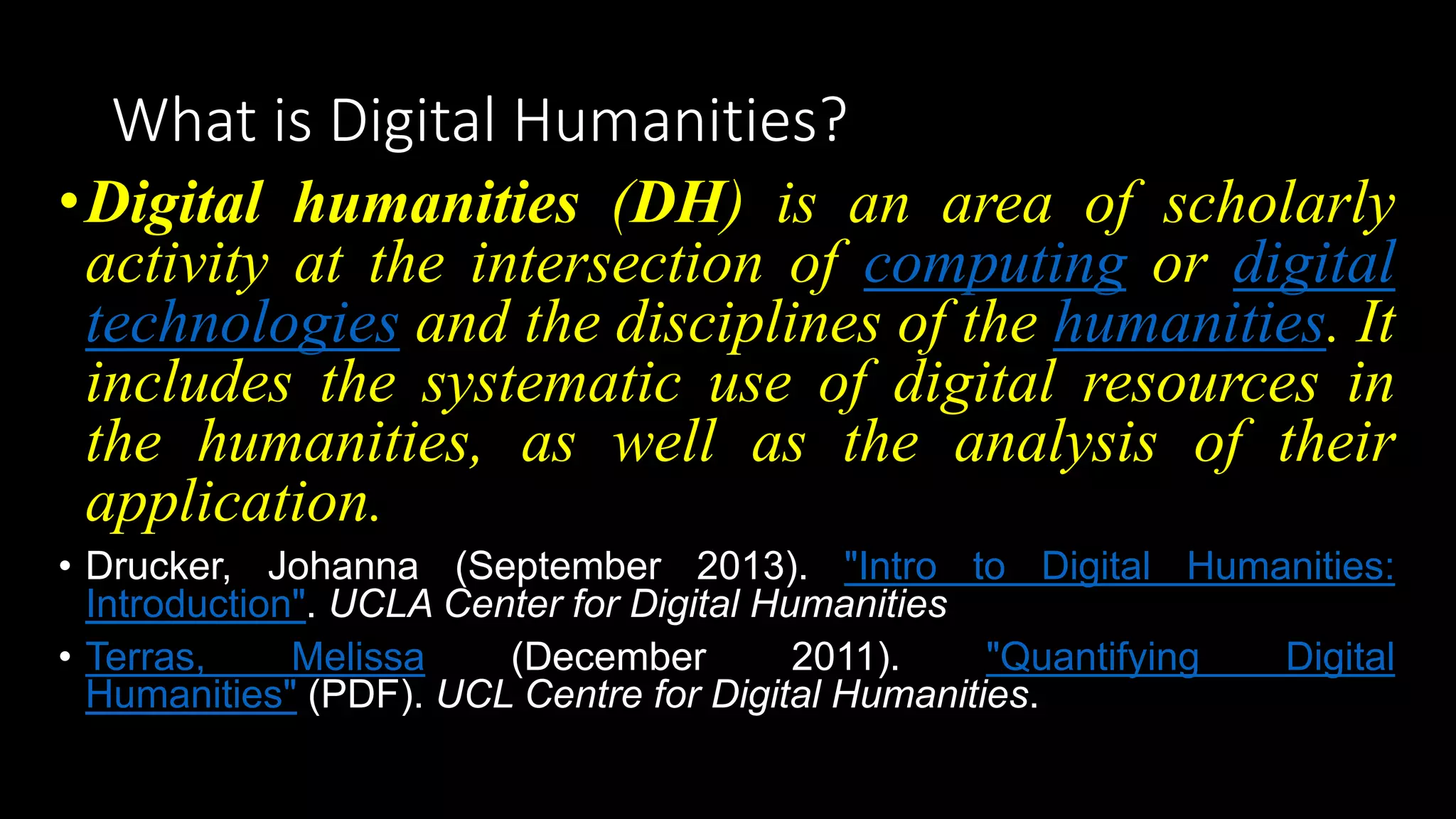 What is Digital Humanities?
•Digital humanities (DH) is an area of scholarly
activity at the intersection of computing or digital
technologies and the disciplines of the humanities. It
includes the systematic use of digital resources in
the humanities, as well as the analysis of their
application.
• Drucker, Johanna (September 2013). "Intro to Digital Humanities:
Introduction". UCLA Center for Digital Humanities
• Terras, Melissa (December 2011). "Quantifying Digital
Humanities" (PDF). UCL Centre for Digital Humanities.
 