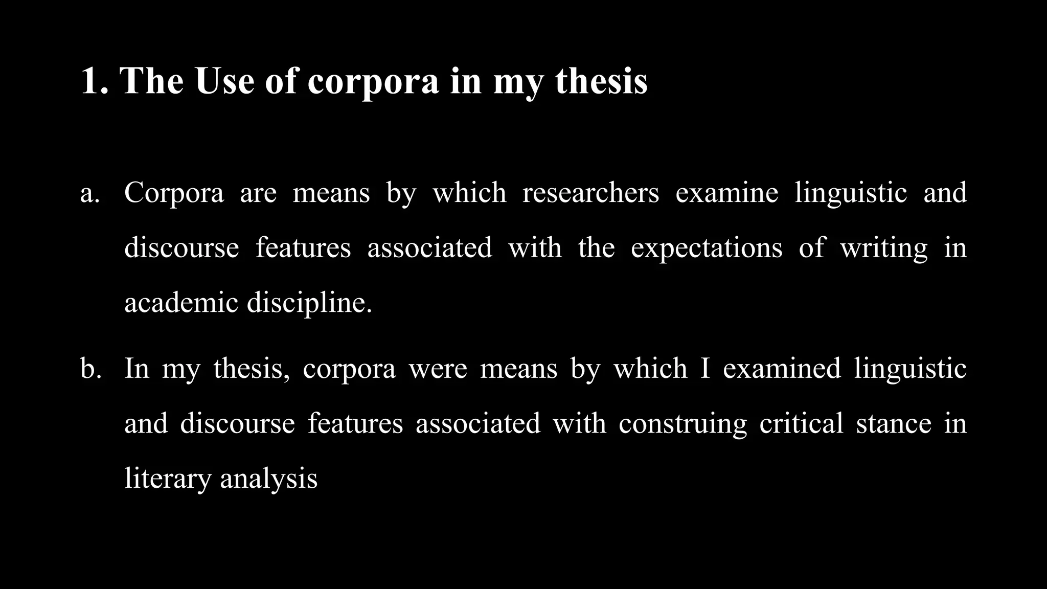 1. The Use of corpora in my thesis
a. Corpora are means by which researchers examine linguistic and
discourse features associated with the expectations of writing in
academic discipline.
b. In my thesis, corpora were means by which I examined linguistic
and discourse features associated with construing critical stance in
literary analysis
 