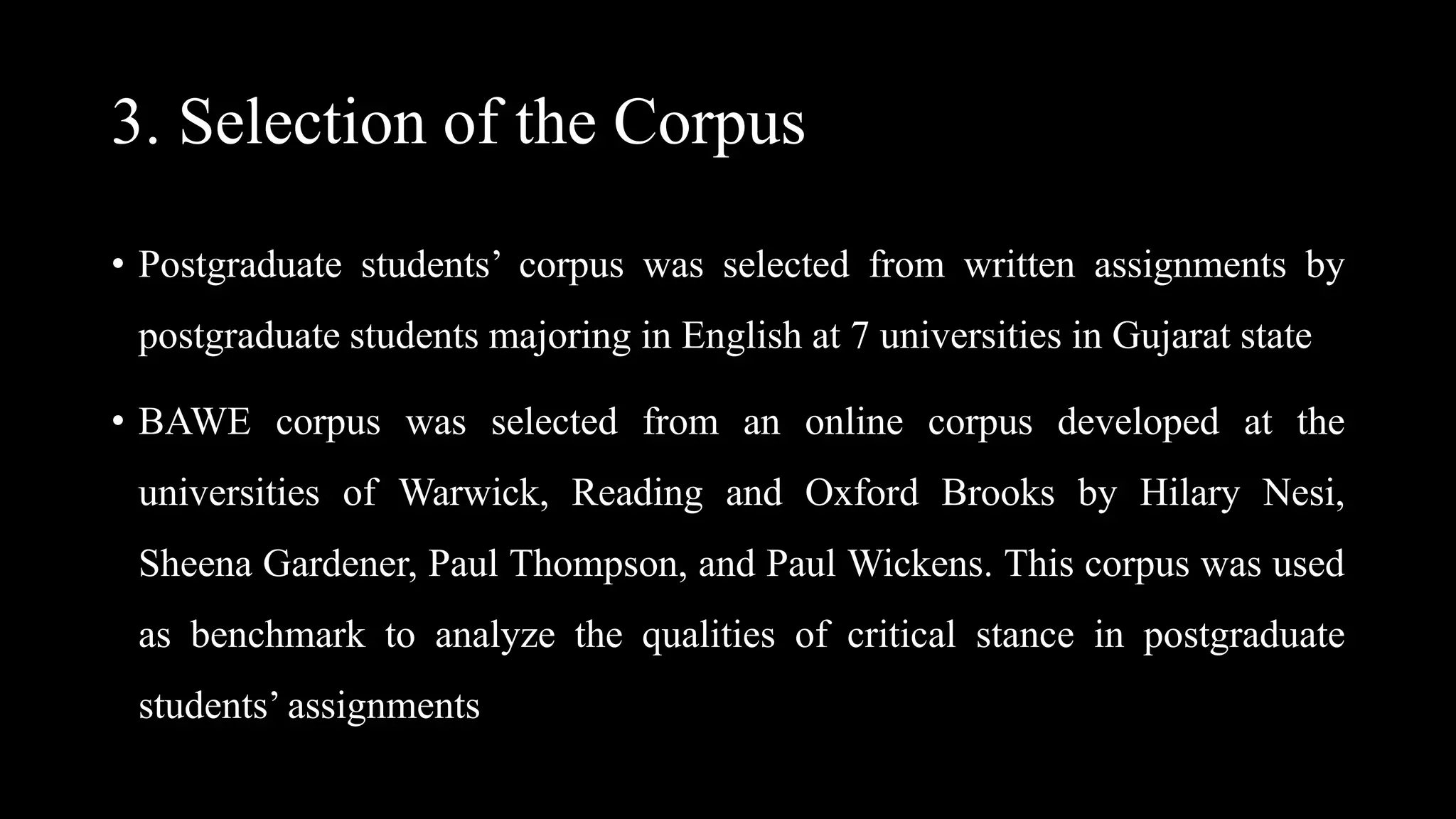 3. Selection of the Corpus
• Postgraduate students’ corpus was selected from written assignments by
postgraduate students majoring in English at 7 universities in Gujarat state
• BAWE corpus was selected from an online corpus developed at the
universities of Warwick, Reading and Oxford Brooks by Hilary Nesi,
Sheena Gardener, Paul Thompson, and Paul Wickens. This corpus was used
as benchmark to analyze the qualities of critical stance in postgraduate
students’ assignments
 